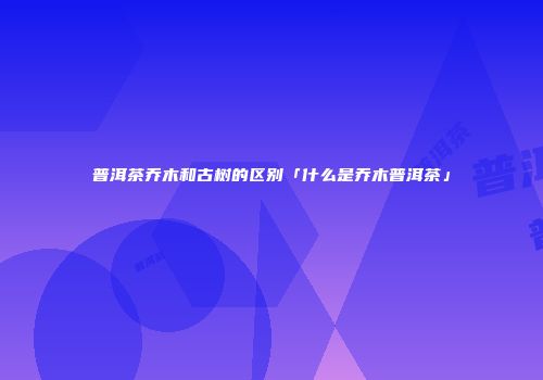 普洱茶乔木和古树的区别「什么是乔木普洱茶」