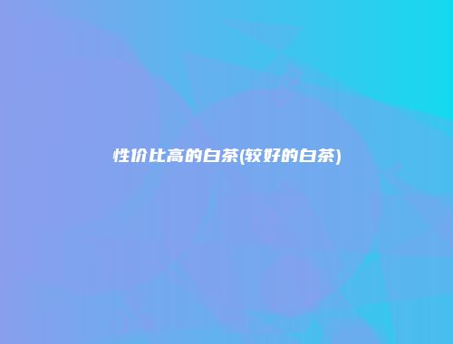 性价比高的白茶(较好的白茶)