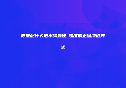 陈皮配什么泡水喝最佳-陈皮的正确冲泡方式