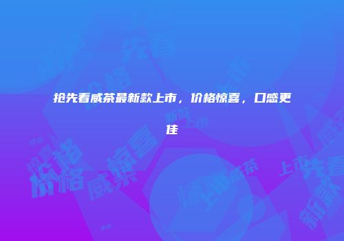 抢先看威茶最新款上市，价格惊喜，口感更佳