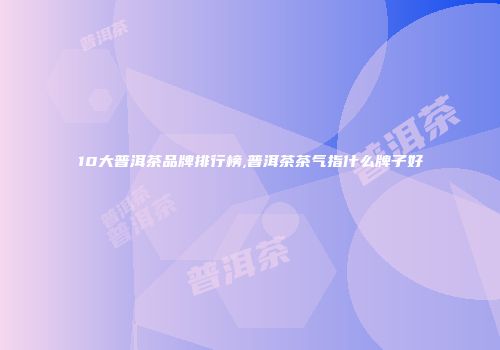 10大普洱茶品牌排行榜,普洱茶茶气指什么牌子好