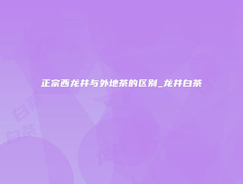 正宗西龙井与外地茶的区别_龙井白茶