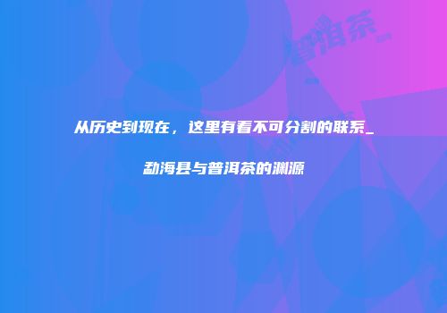 从历史到现在，这里有着不可分割的联系_勐海县与普洱茶的渊源