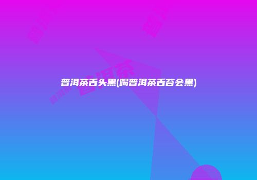 普洱茶舌头黑(喝普洱茶舌苔会黑)