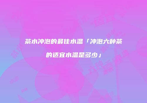 茶水冲泡的最佳水温「冲泡六种茶的适宜水温是多少」