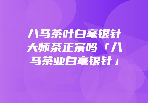 八马茶叶白毫银针大师茶正宗吗「八马茶业白毫银针」