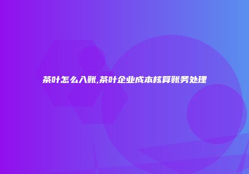 茶叶怎么入账,茶叶企业成本核算账务处理