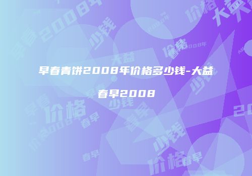 早春青饼2008年价格多少钱-大益春早2008