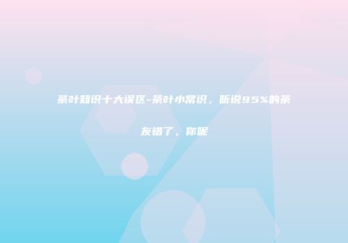 茶叶知识十大误区-茶叶小常识，听说95%的茶友错了，你呢