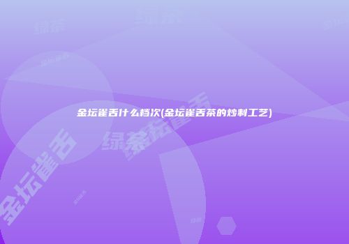 金坛雀舌什么档次(金坛雀舌茶的炒制工艺)