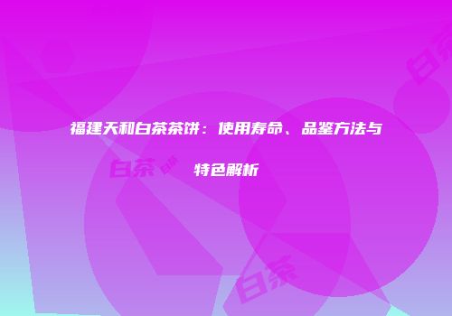 福建天和白茶茶饼：使用寿命、品鉴方法与特色解析