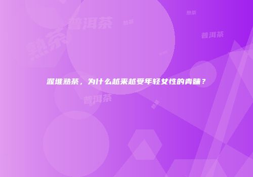 渥堆熟茶，为什么越来越受年轻女性的青睐？