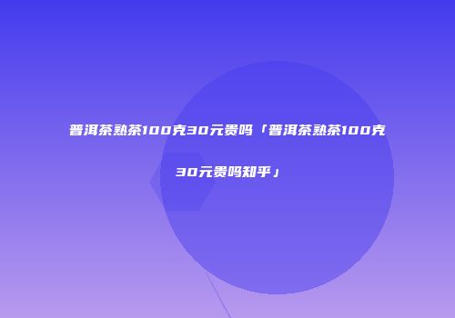 普洱茶熟茶100克30元贵吗「普洱茶熟茶100克30元贵吗知乎」
