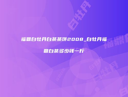 福鼎白牡丹白茶茶饼2008_白牡丹福鼎白茶多少钱一斤