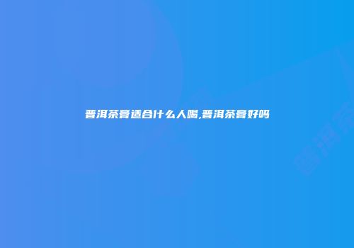 普洱茶膏适合什么人喝,普洱茶膏好吗