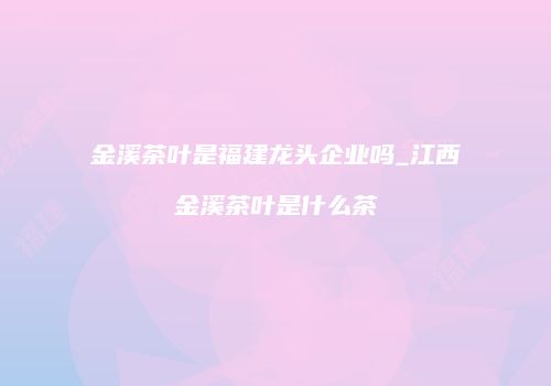 金溪茶叶是福建龙头企业吗_江西金溪茶叶是什么茶
