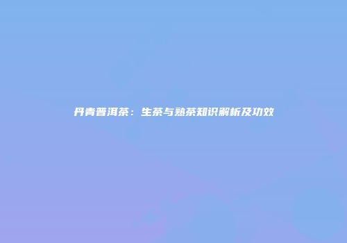 丹青普洱茶：生茶与熟茶知识解析及功效