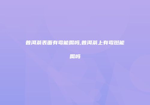 普洱茶表面有霉能喝吗,普洱茶上有霉斑能喝吗