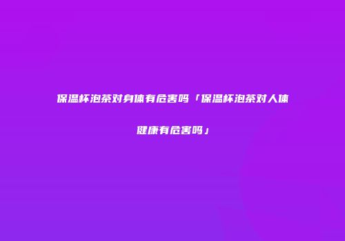 保温杯泡茶对身体有危害吗「保温杯泡茶对人体健康有危害吗」