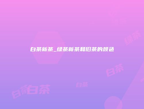 白茶新茶_绿茶新茶和旧茶的颜色