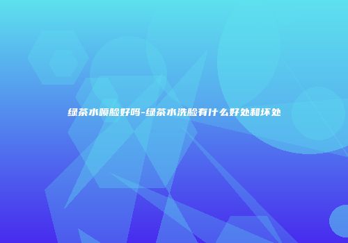 绿茶水喷脸好吗-绿茶水洗脸有什么好处和坏处