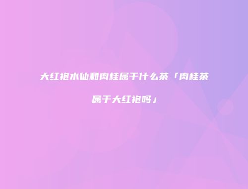 大红袍水仙和肉桂属于什么茶「肉桂茶属于大红袍吗」