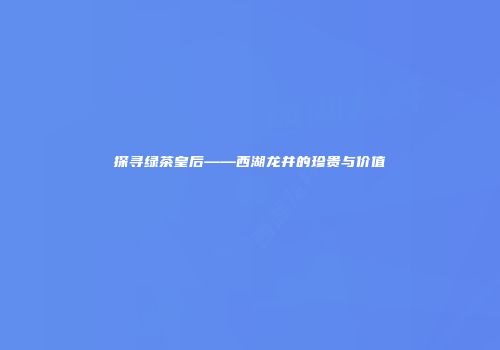 探寻绿茶皇后——西湖龙井的珍贵与价值