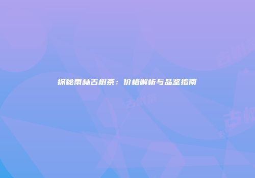 探秘雨林古树茶：价格解析与品鉴指南
