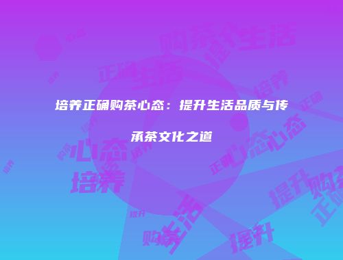 培养正确购茶心态：提升生活品质与传承茶文化之道