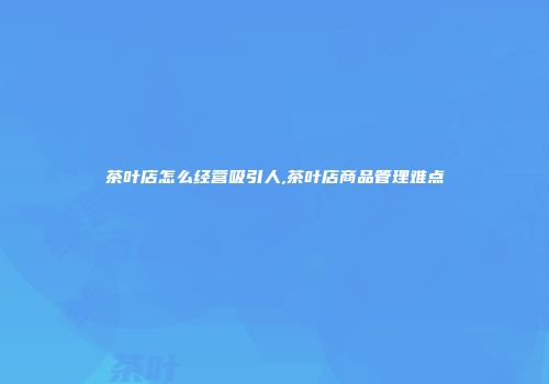 茶叶店怎么经营吸引人,茶叶店商品管理难点