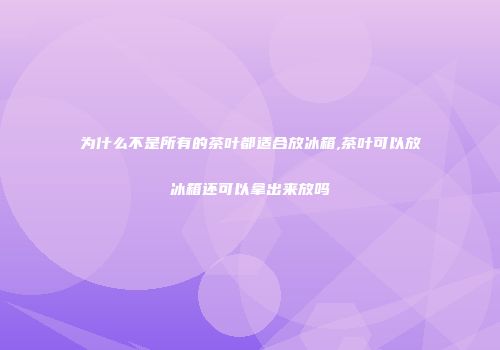 为什么不是所有的茶叶都适合放冰箱,茶叶可以放冰箱还可以拿出来放吗