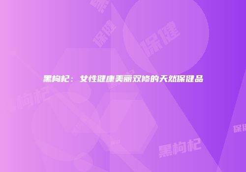 黑枸杞：女性健康美丽双修的天然保健品