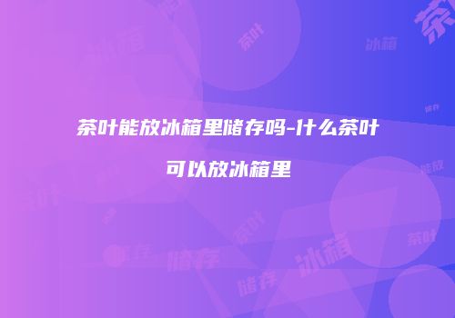 茶叶能放冰箱里储存吗-什么茶叶可以放冰箱里