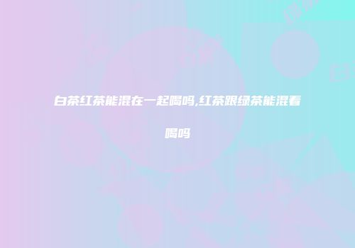 白茶红茶能混在一起喝吗,红茶跟绿茶能混着喝吗