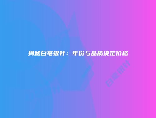 揭秘白毫银针：年份与品质决定价格