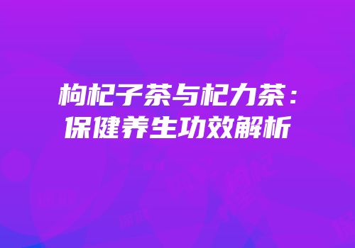 枸杞子茶与杞力茶：保健养生功效解析