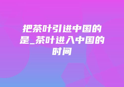把茶叶引进中国的是_茶叶进入中国的时间