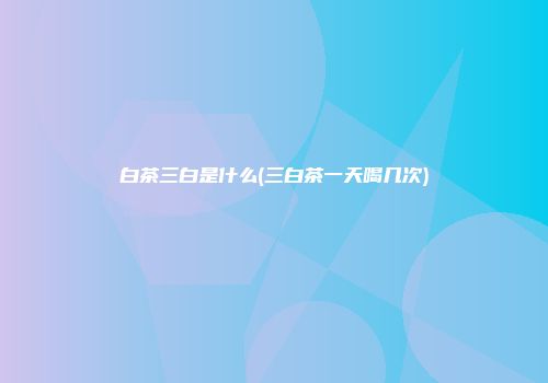 白茶三白是什么(三白茶一天喝几次)
