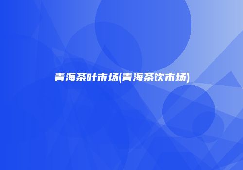 青海茶叶市场(青海茶饮市场)