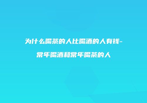 为什么喝茶的人比喝酒的人有钱-常年喝酒和常年喝茶的人