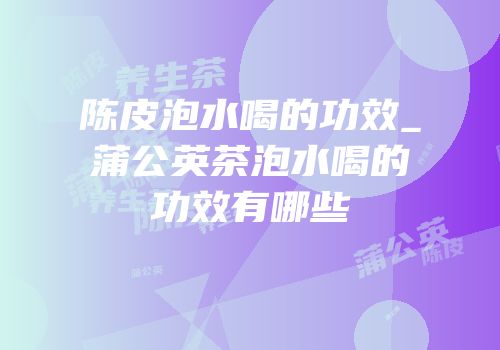 陈皮泡水喝的功效_蒲公英茶泡水喝的功效有哪些
