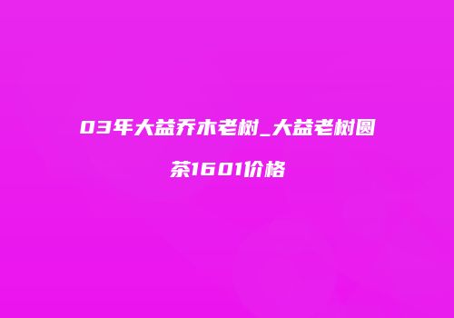 03年大益乔木老树_大益老树圆茶1601价格