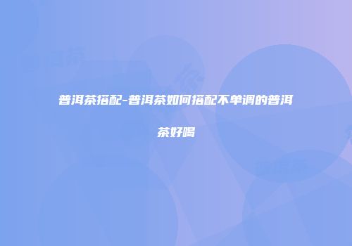 普洱茶搭配-普洱茶如何搭配不单调的普洱茶好喝