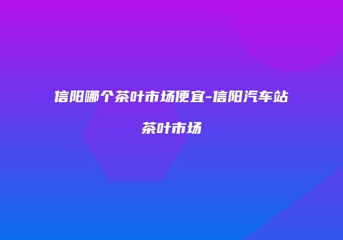 信阳哪个茶叶市场便宜-信阳汽车站茶叶市场
