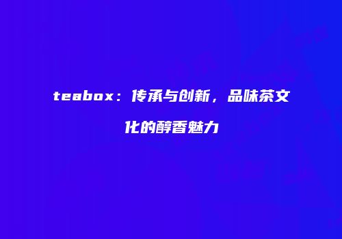 teabox：传承与创新，品味茶文化的醇香魅力