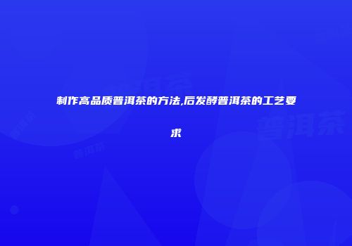 制作高品质普洱茶的方法,后发酵普洱茶的工艺要求