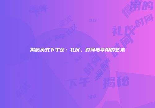 揭秘英式下午茶：礼仪、时间与享用的艺术
