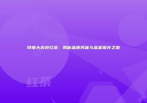 印度大吉岭红茶：揭秘品质风味与品鉴保存之道