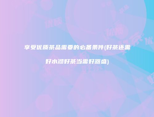 享受优质茶品需要的必备条件(好茶还需好水沏好茶当需好器盛)