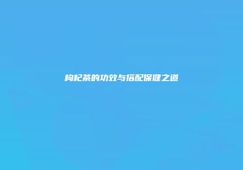 枸杞茶的功效与搭配保健之道